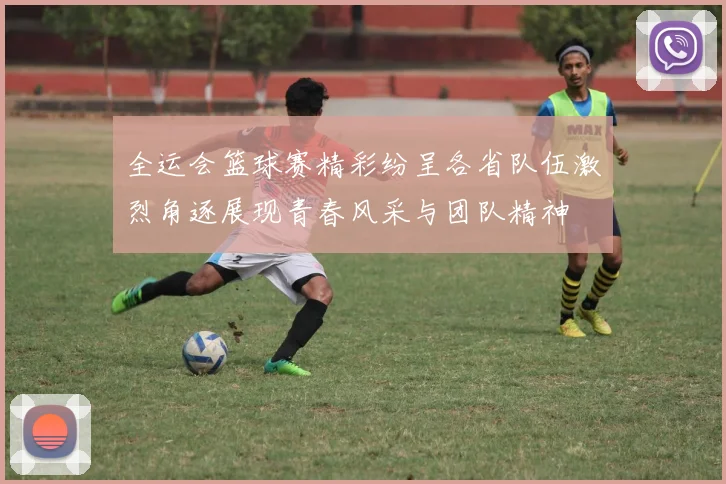 全运会篮球赛精彩纷呈各省队伍激烈角逐展现青春风采与团队精神