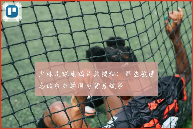 少林足球删减片段揭秘：那些被遗忘的经典瞬间与背后故事